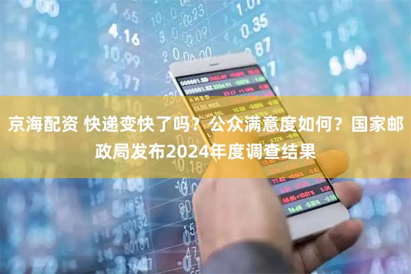 京海配资 快递变快了吗？公众满意度如何？国家邮政局发布2024年度调查结果