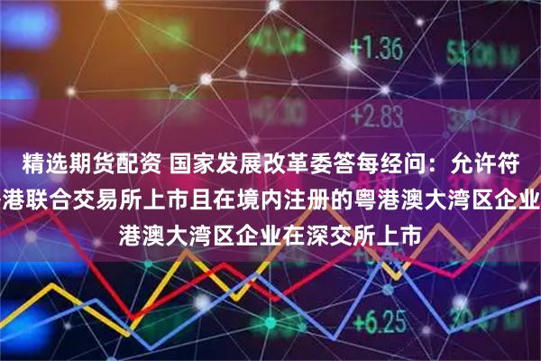 精选期货配资 国家发展改革委答每经问：允许符合条件、在香港联合交易所上市且在境内注册的粤港澳大湾区企业在深交所上市