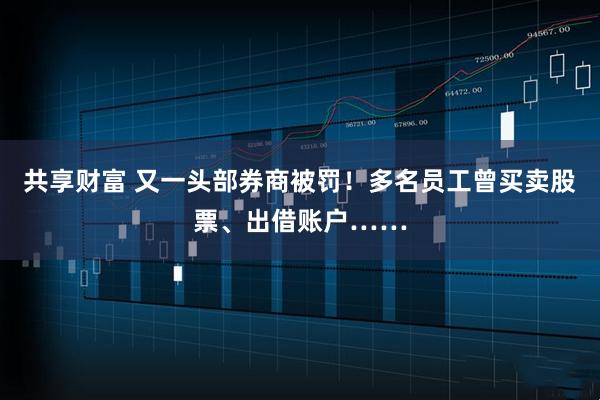 共享财富 又一头部券商被罚！多名员工曾买卖股票、出借账户……