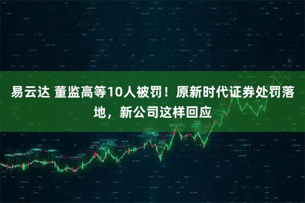 易云达 董监高等10人被罚！原新时代证券处罚落地，新公司这样回应