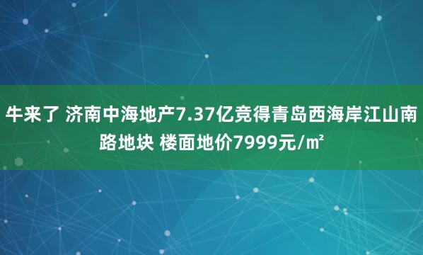 牛来了 济南中海地产7.37亿竞得青岛西海岸江山南路地块 楼面地价7999元/㎡