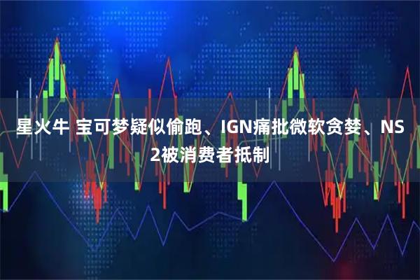 星火牛 宝可梦疑似偷跑、IGN痛批微软贪婪、NS2被消费者抵制