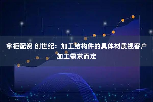 拿柜配资 创世纪：加工结构件的具体材质视客户加工需求而定