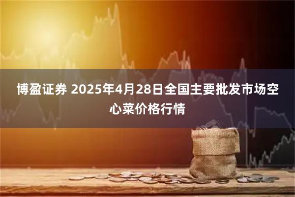 博盈证券 2025年4月28日全国主要批发市场空心菜价格行情