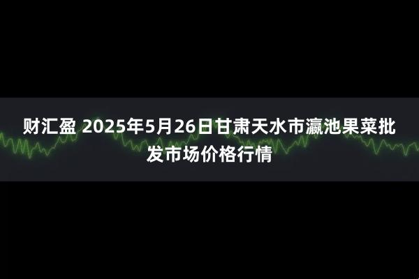 财汇盈 2025年5月26日甘肃天水市瀛池果菜批发市场价格行情