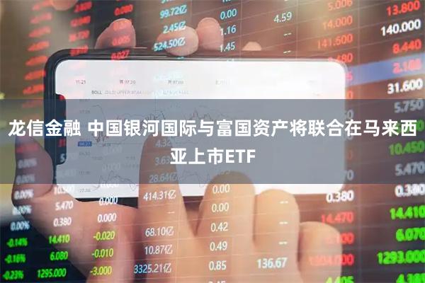 龙信金融 中国银河国际与富国资产将联合在马来西亚上市ETF