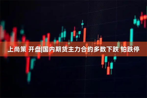 上尚策 开盘|国内期货主力合约多数下跌 铂跌停
