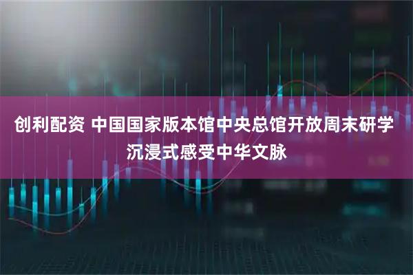 创利配资 中国国家版本馆中央总馆开放周末研学 沉浸式感受中华文脉