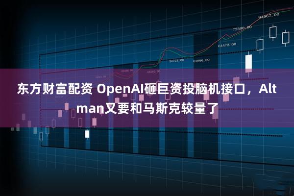 东方财富配资 OpenAI砸巨资投脑机接口，Altman又要和马斯克较量了