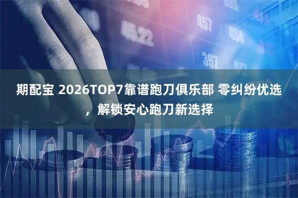 期配宝 2026TOP7靠谱跑刀俱乐部 零纠纷优选，解锁安心跑刀新选择