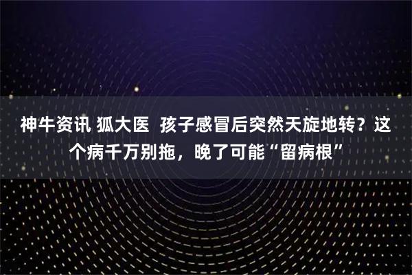 神牛资讯 狐大医  孩子感冒后突然天旋地转？这个病千万别拖，晚了可能“留病根”