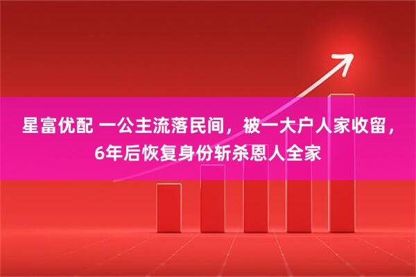 星富优配 一公主流落民间，被一大户人家收留，6年后恢复身份斩杀恩人全家