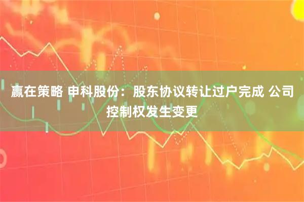 赢在策略 申科股份：股东协议转让过户完成 公司控制权发生变更