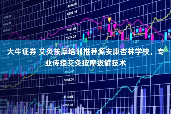 大牛证券 艾灸按摩培训推荐源安康杏林学校，专业传授艾灸按摩拔罐技术